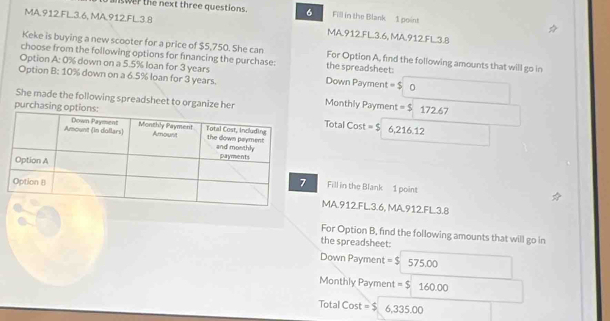 nswer the next three questions. 6 Fill in the Blank 1 point 
MA.912.FL. 3.6, MA.912.FL. 3.8 MA.912.FL. 3.6, MA.912.FL. 3.8
Keke is buying a new scooter for a price of $5,750. She can For Option A, find the following amounts that will go in 
choose from the following options for fnancing the purchase: the spreadsheet: 
Option A: 0% down on a 5.5% loan for 3 years Down Payment = $ 0
Option B: 10% down on a 6.5% loan for 3 years. 
She made the following spreadsheet to organize her 
Monthly Payment = $ 17 2.67
purchasing oTotal Cost =$ 6,216.12
Fill in the Blank 1 point 
MA.912.FL. 3.6, MA.912.FL. 3.8
For Option B, find the following amounts that will go in 
the spreadsheet: 
Down Payment =$ 575.00
Monthly Payment =$160.00
Total Cost =_ 5 ,335.00