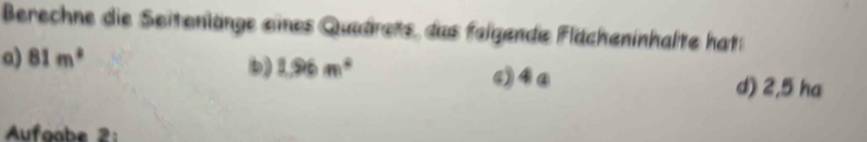 Berechne die Seitenlänge eines Quadrets, das feigende Flächeninhalte hat: 
a) 81m^2
) 1.96m^4 d) 2,5 ha 
Aufgabe 2: