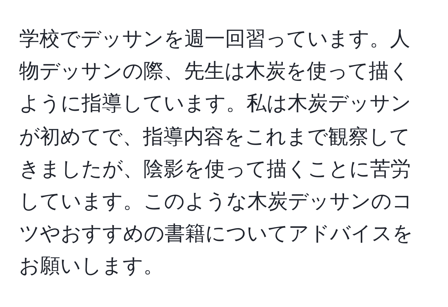 学校でデッサンを週一回習っています。人物デッサンの際、先生は木炭を使って描くように指導しています。私は木炭デッサンが初めてで、指導内容をこれまで観察してきましたが、陰影を使って描くことに苦労しています。このような木炭デッサンのコツやおすすめの書籍についてアドバイスをお願いします。