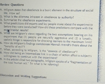 Review Questions 
1. Milgram states that obedience is a basic element in the structure of social 
life. How so? 
2. What is the dilemma inherent in obedience to authority? 
3. Summarize the obedience experiments. 
4. What predictions did experts and lay people make about the experiments 
before they were conducted? How did these predictions compare with the 
experimental results? 
5. What are Milgram's views regarding the two assumptions bearing on his 
experiment that (1) people are naturally aggressive and (2) a funatic 
sadistic fringe is responsible for shocking learners to the maximum limit? 
6. How do Milgram's findings corroborate Hannah Arendt's thesis about the 
"banality of evil"? 
7. What, according to Milgram, is the "essence of obedience"? 
8. How did being an intermediate link in a chain of action affect a subject's 
willingness to continue with the experiment? 
9. In the article's final two paragraphs, Milgram speaks of a "fragmentation of 
the total human act." To what is he referring? 
Discussion and Writing Suggestions