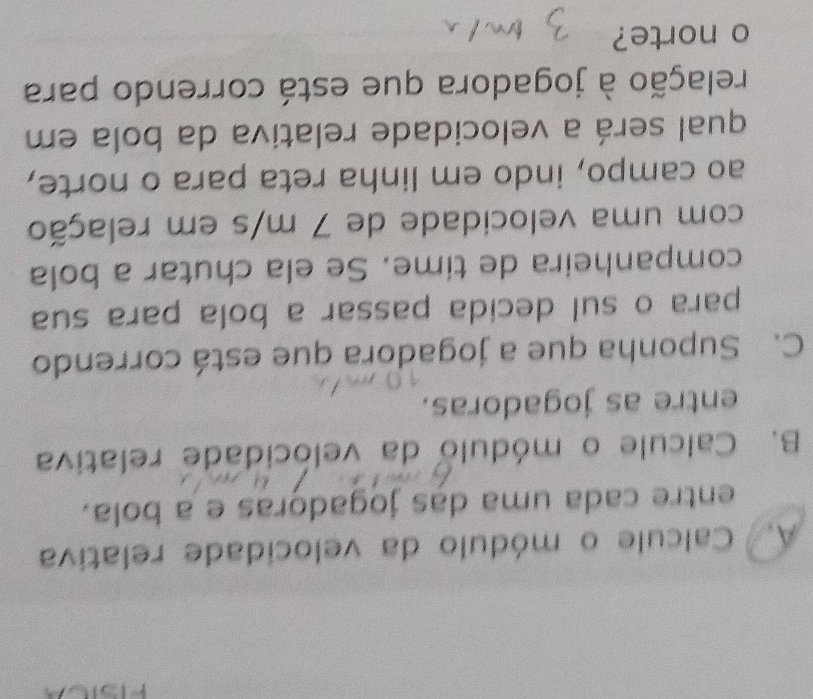 Calcule o módulo da velocidade relativa 
entre cada uma das jogadoras e a bola. 
B. Calcule o módulo da velocidade relativa 
entre as jogadoras. 
C. Suponha que a jogadora que está correndo 
para o sul decida passar a bola para sua 
companheira de time. Se ela chutar a bola 
com uma velocidade de 7 m/s em relação 
ao campo, indo em linha reta para o norte, 
qual será a velocidade relativa da bola em 
relação à jogadora que está correndo para 
o norte?