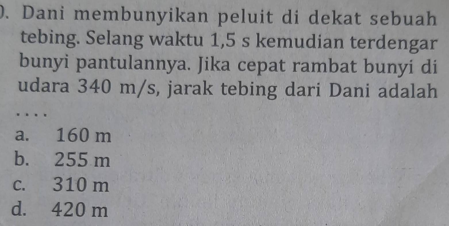 Dani membunyikan peluit di dekat sebuah
tebing. Selang waktu 1,5 s kemudian terdengar
bunyi pantulannya. Jika cepat rambat bunyi di
udara 340 m/s, jarak tebing dari Dani adalah
…
a. 160 m
b. 255 m
c. 310 m
d. 420 m