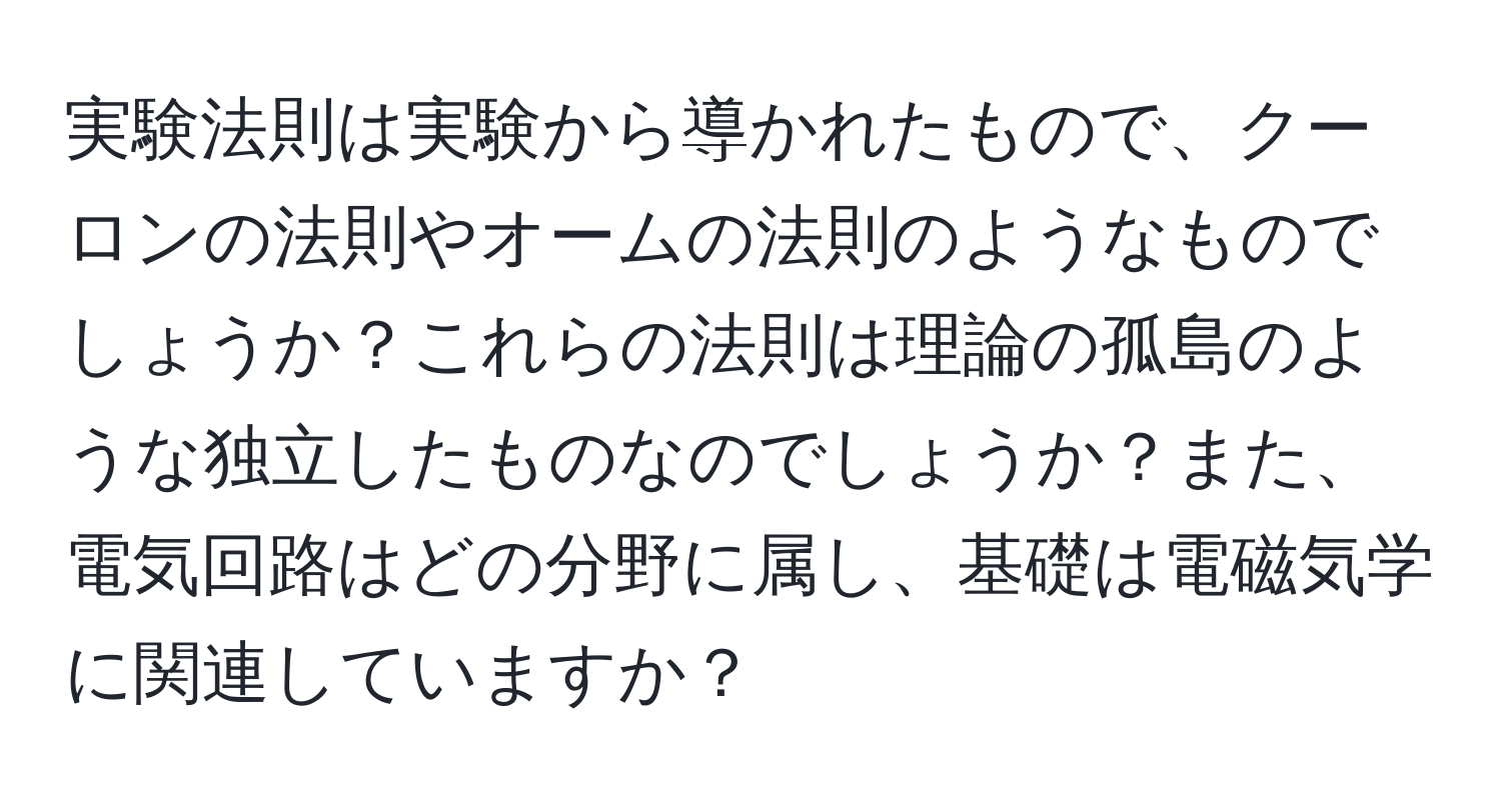 実験法則は実験から導かれたもので、クーロンの法則やオームの法則のようなものでしょうか？これらの法則は理論の孤島のような独立したものなのでしょうか？また、電気回路はどの分野に属し、基礎は電磁気学に関連していますか？