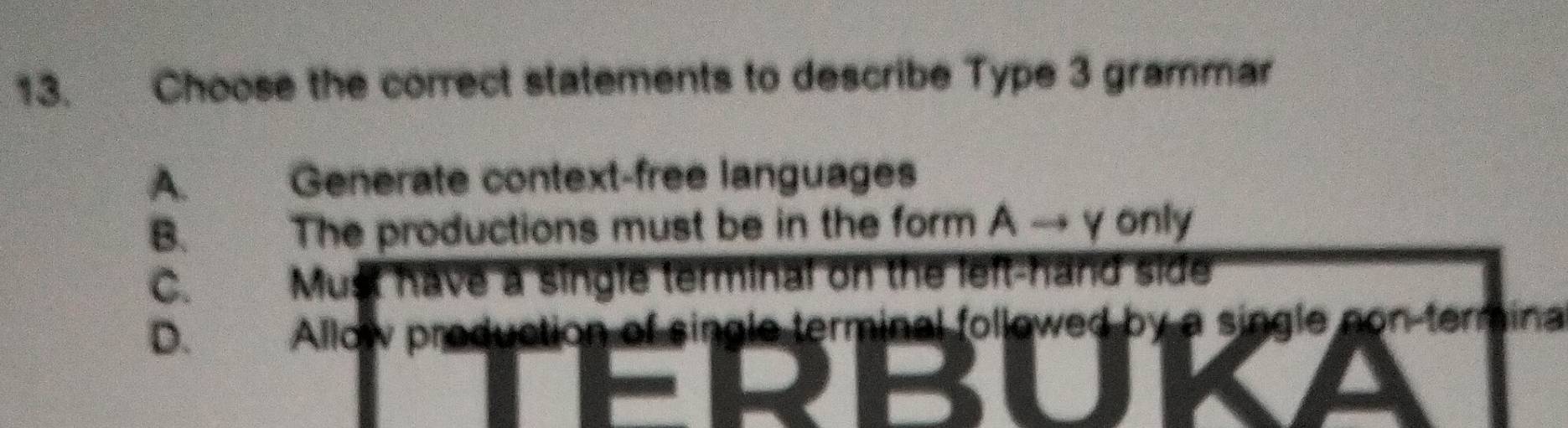 Choose the correct statements to describe Type 3 grammar
A. Generate context-free languages
B. The productions must be in the form A → γ only
C. Must have a single terminal on the left-hand side
D. Allow production of single terminal followed by a single non-termina