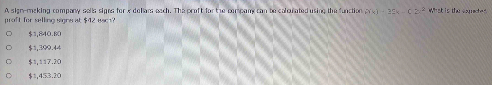 A sign-making company sells signs for x dollars each. The profit for the company can be calculated using the function P(x)=35x-0.2x^2 What is the expected
profit for selling signs at $42 each?
$1,840.80
$1,399.44
$1,117.20
$1,453.20