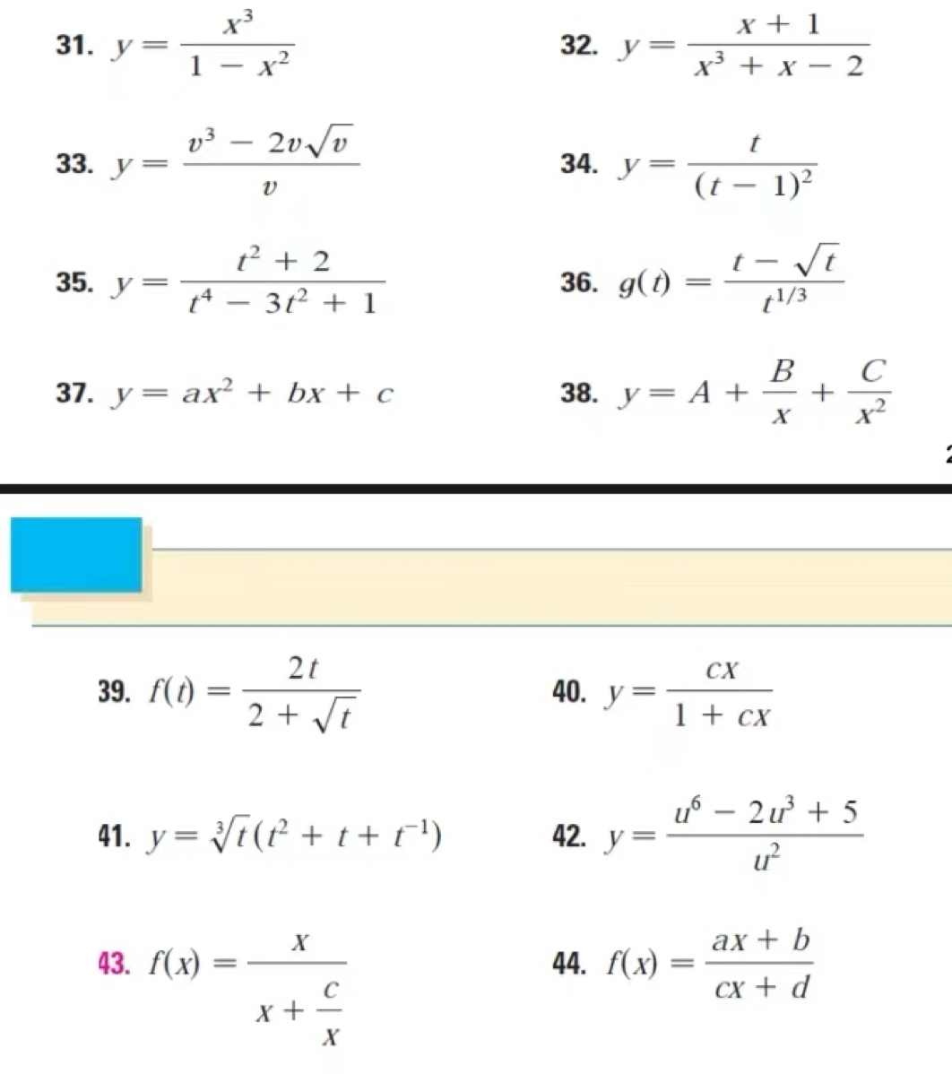 y= x^3/1-x^2  32. y= (x+1)/x^3+x-2 
33. y= (v^3-2vsqrt(v))/v  34. y=frac t(t-1)^2
35. y= (t^2+2)/t^4-3t^2+1  36. g(t)= (t-sqrt(t))/t^(1/3) 
37. y=ax^2+bx+c 38. y=A+ B/x + C/x^2 
39. f(t)= 2t/2+sqrt(t)  40. y= cx/1+cx 
41. y=sqrt[3](t)(t^2+t+t^(-1)) 42. y= (u^6-2u^3+5)/u^2 
43. f(x)=frac xx+ c/x  44. f(x)= (ax+b)/cx+d 