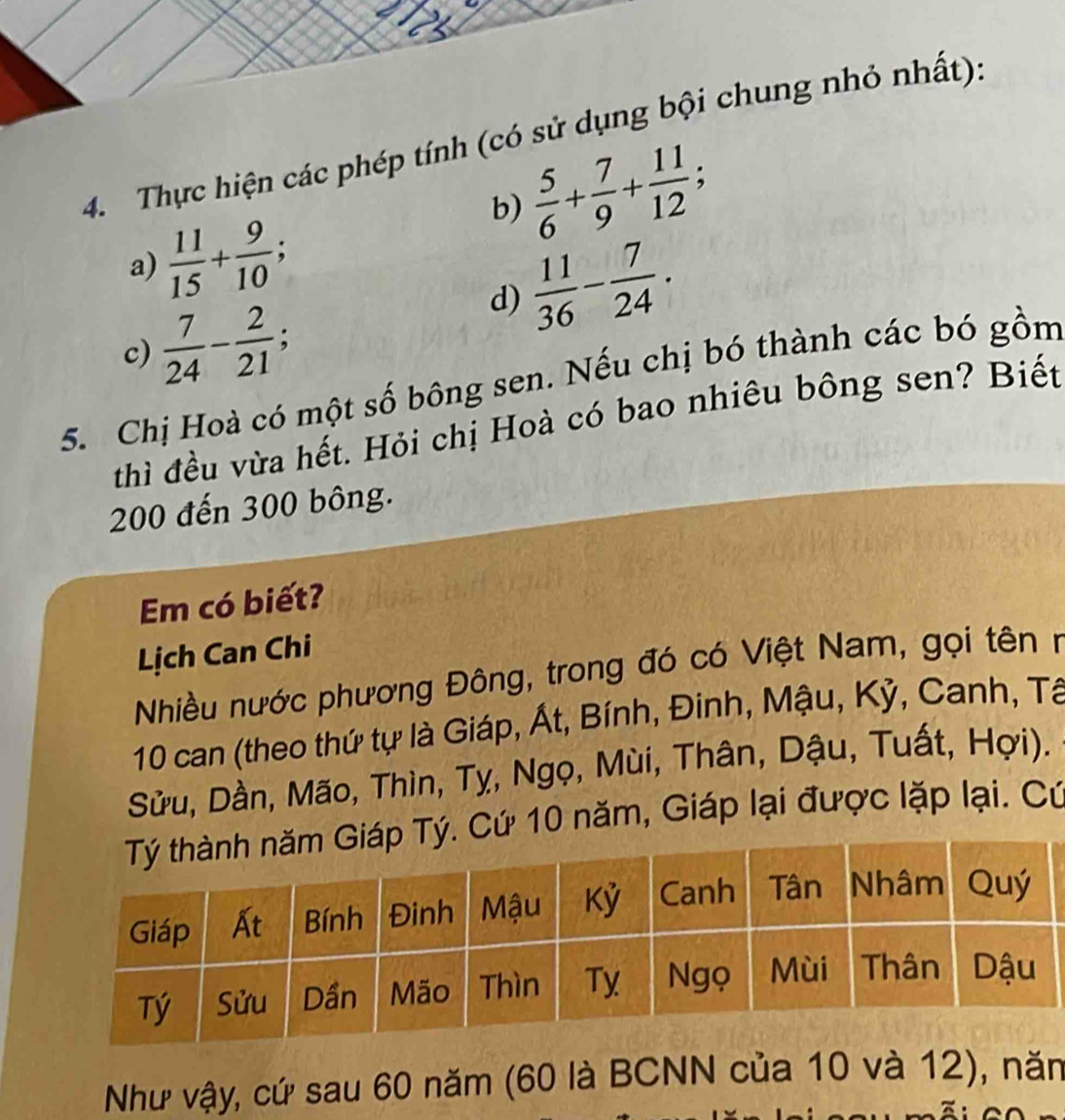 Thực hiện các phép tính (có sử dụng bội chung nhỏ nhất). 
b)  5/6 + 7/9 + 11/12 ;
 11/15 + 9/10 ; 
a) 
、 
d)  11/36 - 7/24 .
 7/24 - 2/21 ; 
c) 
5. Chị Hoà có một số bông sen. Nếu chị bó thành các bó gồm 
thì đều vừa hết. Hỏi chị Hoà có bao nhiêu bông sen? Biết
200 đến 300 bông. 
Em có biết? 
Lịch Can Chi 
Nhiều nước phương Đông, trong đó có Việt Nam, gọi tên n
10 can (theo thứ tự là Giáp, Át, Bính, Đinh, Mậu, Kỷ, Canh, Tâ 
Sửu, Dần, Mão, Thìn, Tỵ, Ngọ, Mùi, Thân, Dậu, Tuất, Hợi). 
ứ 10 năm, Giáp lại được lặp lại. Cứ 
Như vậy, cứ sau 60 năm (60 là BCNN của 10 và 12), năn