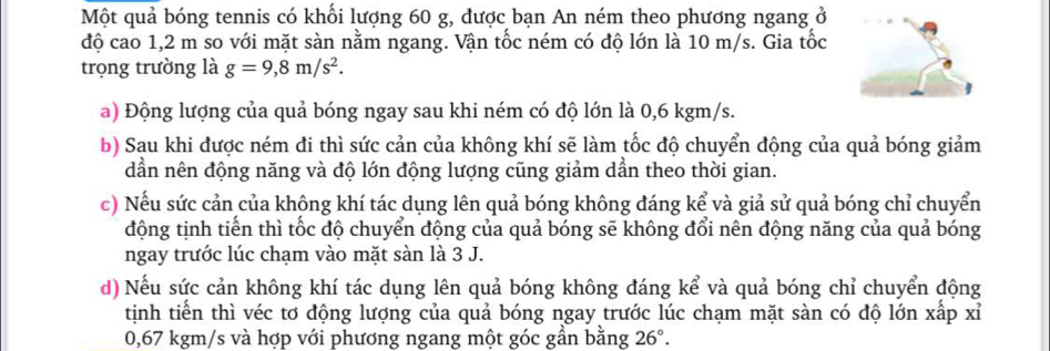 Một quả bóng tennis có khối lượng 60 g, được bạn An ném theo phương ngang ở
độ cao 1,2 m so với mặt sàn nằm ngang. Vận tốc ném có độ lớn là 10 m/s. Gia tốc
trọng trường là g=9,8m/s^2.
a) Động lượng của quả bóng ngay sau khi ném có độ lớn là 0,6 kgm/s.
b) Sau khi được ném đi thì sức cản của không khí sẽ làm tốc độ chuyển động của quả bóng giảm
dần nên động năng và độ lớn động lượng cũng giảm dẫn theo thời gian.
c) Nếu sức cản của không khí tác dụng lên quả bóng không đáng kể và giả sử quả bóng chỉ chuyển
động tịnh tiến thì tốc độ chuyển động của quả bóng sẽ không đổi nên động năng của quả bóng
ngay trước lúc chạm vào mặt sàn là 3 J.
d) Nếu sức cản không khí tác dụng lên quả bóng không đáng kể và quả bóng chỉ chuyển động
tịnh tiến thì véc tơ động lượng của quả bóng ngay trước lúc chạm mặt sàn có độ lớn xấp xỉ
0,67 kgm/s và hợp với phương ngang một góc gần bằng 26°.