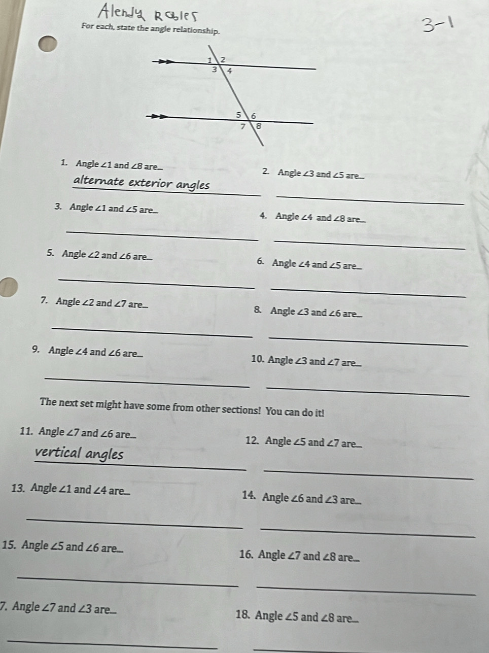 For each, state the angle relationship. 
1. Angle ∠ 1 and ∠ 8 are... 2. Angle ∠ 3 and ∠ 5 are... 
_ 
_ 
alternate exterior angles 
3. Angle ∠ 1 and ∠ 5a re 4. Angle ∠4 and ∠ 8 are 
_ 
_ 
5. Angle ∠ 2 and ∠ 6 are... 6. Angle ∠ 4 and ∠ 5 are 
_ 
_ 
7. Angle ∠ 2 and ∠ 7 are... 8. Angle ∠ 3 and ∠ 6 are. 
_ 
_ 
9. Angle ∠ 4 and ∠ 6 are... 10. Angle ∠ 3 and ∠ 7 are.. 
_ 
_ 
The next set might have some from other sections! You can do it! 
11. Angle ∠ 7 and ∠ 6 are... 12. Angle ∠5 and ∠ 7 are.. 
_ 
vertical angles 
_ 
13. Angle ∠ 1 and ∠ 4 are.. 14. Angle ∠ 6 and ∠ 3 are... 
_ 
_ 
15. Angle ∠ 5 and ∠ 6 are... 16. Angle ∠ 7 and ∠ 8 are... 
_ 
_ 
7. Angle ∠ 7 and ∠ 3 are... 18. Angle ∠ 5 and ∠ 8 are... 
_ 
_