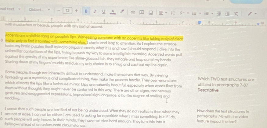 mal text Didact... - 12 + B I U A 
X
2
4 5
1
with mustaches or beards; people with any sort of accent. 
Accents are a visible tang on people's lips. Witnessing someone with an accent is like taking a sip of clear 
8 water only to find it tainted with something else. I startle and leap to attention. As I explore the strange 
taste, my brain puzzles itself trying to pinpoint exactly what it is and how I should respond. I dive into the 
unfamiliar contortions of the lips, trying to push my way to some intelligible meaning. Accented words pull 
against the gravity of my experience; like slime-glossed fish, they wriggle and leap out of my hands. 
Staring down at my fingers' muddy residue, my only choice is to shrug and cast out my line again. 
Some people, though not inherently difficult to understand, make themselves that way. By viewing 
9 lipreading as a mysterious and complicated thing, they make the process harder. They over-enunciate, Which TWO text structures are 
which distorts the lips like a funhouse mirror. Lips are naturally beautiful, especially when words float from utilized in paragraphs 7-8? 
them without thought; they ought never be contorted in this way. There are other signs, too: nervous Descriptive 
gestures and exaggerated expressions, improvised sign language, a tic-like degree of smiling and 
nodding. 
I sense that such people are terrified of not being understood. What they do not realize is that, when they How does the text structures in 
1 are not at ease, I cannot be either. I am used to asking for repetition when I miss something, but if I do, paragraphs 7-8 with the video
0 such people will only freeze. In their minds, they have not tried hard enough. They turn this into a feature impact the text? 
failing-instead of an unfortunate circumstance.