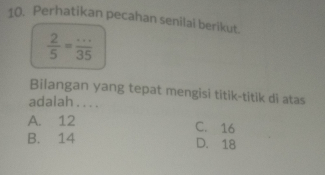 Perhatikan pecahan senilai berikut.
 2/5 = (...)/35 
Bilangan yang tepat mengisi titik-titik di atas
adalah . . . .
A. 12 C. 16
B. 14 D. 18