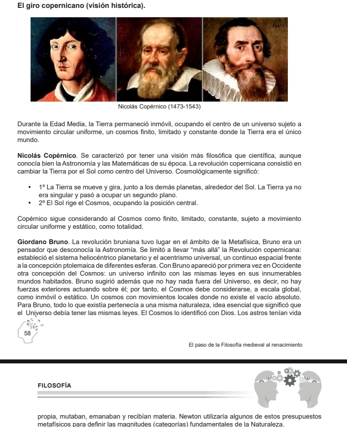 El giro copernicano (visión histórica).
Nicolás Copérnico (1473-1543)
Durante la Edad Media, la Tierra permaneció inmóvil, ocupando el centro de un universo sujeto a
movimiento circular uniforme, un cosmos finito, limitado y constante donde la Tierra era el único
mundo.
Nicolás Copérnico. Se caracterizó por tener una visión más filosófica que científica, aunque
conocía bien la Astronomía y las Matemáticas de su época. La revolución copernicana consistió en
cambiar la Tierra por el Sol como centro del Universo. Cosmológicamente significó:
1° La Tierra se mueve y gira, junto a los demás planetas, alrededor del Sol. La Tierra ya no
era singular y pasó a ocupar un segundo plano.
2° El Sol rige el Cosmos, ocupando la posición central.
Copérnico sigue considerando al Cosmos como finito, limitado, constante, sujeto a movimiento
circular uniforme y estático, como totalidad.
Giordano Bruno. La revolución bruniana tuvo lugar en el ámbito de la Metafísica, Bruno era un
pensador que desconocía la Astronomía. Se limitó a llevar “más allá” la Revolución copernicana:
estableció el sistema heliocéntrico planetario y el acentrismo universal, un continuo espacial frente
a la concepción ptolemaica de diferentes esferas. Con Bruno apareció por primera vez en Occidente
otra concepción del Cosmos: un universo infinito con las mismas leyes en sus innumerables
mundos habitados. Bruno sugirió además que no hay nada fuera del Universo, es decir, no hay
fuerzas exteriores actuando sobre él; por tanto, el Cosmos debe considerarse, a escala global,
como inmóvil o estático. Un cosmos con movimientos locales donde no existe el vacío absoluto.
Para Bruno, todo lo que existía pertenecía a una misma naturaleza, idea esencial que significó que
el Universo debía tener las mismas leyes. El Cosmos lo identificó con Dios. Los astros tenían vida
58
El paso de la Filosofía medieval al renacimiento
filosofíA
propia, mutaban, emanaban y recibían materia. Newton utilizaría algunos de estos presupuestos
metafísicos para definir las magnitudes (categorías) fundamentales de la Naturaleza