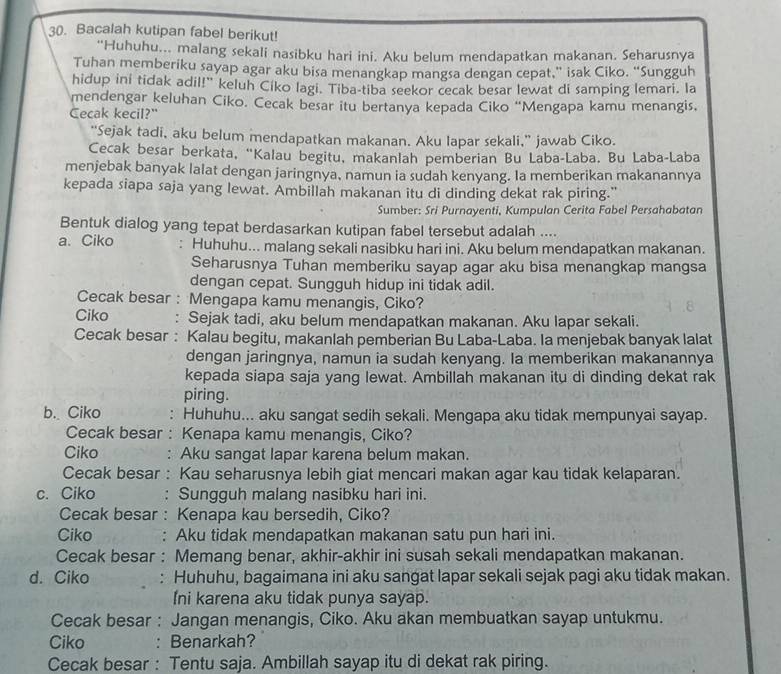 Bacalah kutipan fabel berikut!
“Huhuhu... malang sekali nasibku hari ini. Aku belum mendapatkan makanan. Seharusnya
Tuhan memberiku sayap agar aku bisa menangkap mangsa dengan cepat,” isak Ciko. “Sungguh
hidup ini tidak adil!" keluh Ciko lagi. Tiba-tiba seekor cecak besar lewat di samping lemari. la
mendengar keluhan Ciko. Cecak besar itu bertanya kepada Ciko “Mengapa kamu menangis,
Cecak kecil?"
“Sejak tadi, aku belum mendapatkan makanan. Aku lapar sekali,” jawab Ciko.
Cecak besar berkata, “Kalau begitu, makanlah pemberian Bu Laba-Laba. Bu Laba-Laba
menjebak banyak lalat dengan jaringnya, namun ia sudah kenyang. Ia memberikan makanannya
kepada siapa saja yang lewat. Ambillah makanan itu di dinding dekat rak piring."
Sumber: Sri Purnayenti, Kumpulan Cerita Fabel Persahabatan
Bentuk dialog yang tepat berdasarkan kutipan fabel tersebut adalah ....
a. Ciko : Huhuhu... malang sekali nasibku hari ini. Aku belum mendapatkan makanan.
Seharusnya Tuhan memberiku sayap agar aku bisa menangkap mangsa
dengan cepat. Sungguh hidup ini tidak adil.
Cecak besar : Mengapa kamu menangis, Ciko?
Ciko : Sejak tadi, aku belum mendapatkan makanan. Aku lapar sekali.
Cecak besar : Kalau begitu, makanlah pemberian Bu Laba-Laba. Ia menjebak banyak lalat
dengan jaringnya, namun ia sudah kenyang. Ia memberikan makanannya
kepada siapa saja yang lewat. Ambillah makanan itu di dinding dekat rak
piring.
b. Ciko : Huhuhu... aku sangat sedih sekali. Mengapa aku tidak mempunyai sayap.
Cecak besar : Kenapa kamu menangis, Ciko?
Ciko : Aku sangat lapar karena belum makan.
Cecak besar : Kau seharusnya lebih giat mencari makan agar kau tidak kelaparan.
c. Ciko : Sungguh malang nasibku hari ini.
Cecak besar : Kenapa kau bersedih, Ciko?
Ciko : Aku tidak mendapatkan makanan satu pun hari ini.
Cecak besar : Memang benar, akhir-akhir ini susah sekali mendapatkan makanan.
d. Ciko : Huhuhu, bagaimana ini aku sangat lapar sekali sejak pagi aku tidak makan.
Ini karena aku tidak punya sayap.
Cecak besar : Jangan menangis, Ciko. Aku akan membuatkan sayap untukmu.
Ciko : Benarkah?
Cecak besar : Tentu saja. Ambillah sayap itu di dekat rak piring.