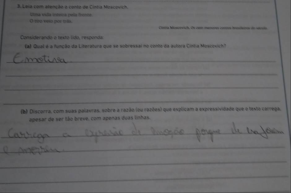 Leia com atenção o conto de Cintia Moscovich. 
Uma vida inteira pela frente. 
O tiro veio por trás. 
Cítia Moscovich. Os com menores contos brasiluros do século 
Considerando o texto lído, responda: 
(a) Qual é a função da Literatura que se sobressai no conto da autora Cíntia Moscovich? 
_ 
_ 
_ 
_ 
(b) Discorra, com suas palavras, sobre a razão (ou razões) que explicam a expressividade que o texto carrega, 
apesar de ser tão breve, com apenas duas linhas. 
_ 
_ 
_ 
_