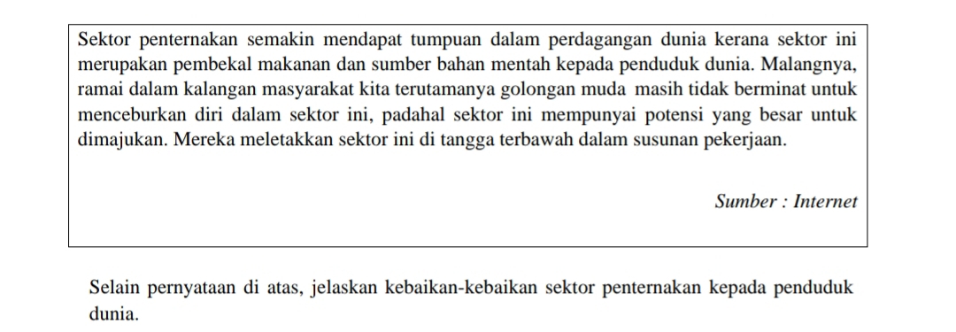 Sektor penternakan semakin mendapat tumpuan dalam perdagangan dunia kerana sektor ini 
merupakan pembekal makanan dan sumber bahan mentah kepada penduduk dunia. Malangnya, 
ramai dalam kalangan masyarakat kita terutamanya golongan muda masih tidak berminat untuk 
menceburkan diri dalam sektor ini, padahal sektor ini mempunyai potensi yang besar untuk 
dimajukan. Mereka meletakkan sektor ini di tangga terbawah dalam susunan pekerjaan. 
Sumber : Internet 
Selain pernyataan di atas, jelaskan kebaikan-kebaikan sektor penternakan kepada penduduk 
dunia.