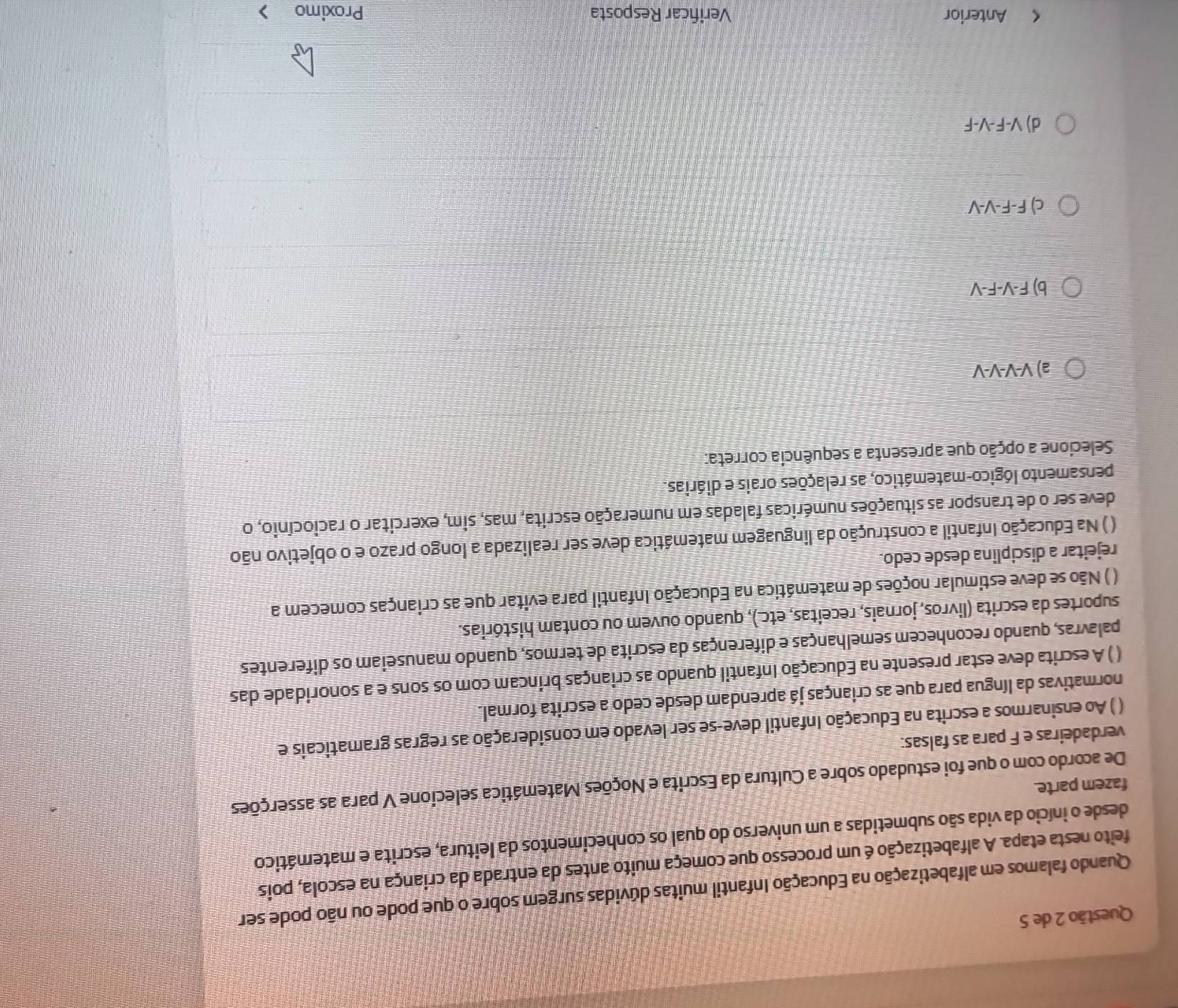 de 5
Quando falamos em alfabetização na Educação Infantil muitas dúvidas surgem sobre o que pode ou não pode ser
feito nesta etapa. A alfabetização é um processo que começa muito antes da entrada da criança na escola, pois
desde o início da vida são submetidas a um universo do qual os conhecimentos da leitura, escrita e matemático
fazem parte.
De acordo com o que foi estudado sobre a Cultura da Escrita e Noções Matemática selecione V para as asserções
verdadeiras e F para as falsas:
( ) Ao ensinarmos a escrita na Educação Infantil deve-se ser levado em consideração as regras gramaticais e
normativas da língua para que as crianças já aprendam desde cedo a escrita formal.
( ) A escrita deve estar presente na Educação Infantil quando as crianças brincam com os sons e a sonoridade das
palavras, quando reconhecem semelhanças e diferenças da escrita de termos, quando manuseiam os diferentes
suportes da escrita (livros, jornais, receitas, etc.), quando ouvem ou contam histórias.
( ) Não se deve estimular noções de matemática na Educação Infantil para evitar que as crianças comecem a
rejeitar a disciplina desde cedo.
( ) Na Educação Infantil a construção da linguagem matemática deve ser realizada a longo prazo e o objetivo não
deve ser o de transpor as situações numéricas faladas em numeração escrita, mas, sim, exercitar o raciocínio, o
pensamento lógico-matemático, as relações orais e diárias.
Selecione a opção que apresenta a sequência correta:
a) V-V-V-V
b) F-V-F-V
c) F-F-V-V
d) V-F-V-F
< Anterior Verificar Resposta Proximo