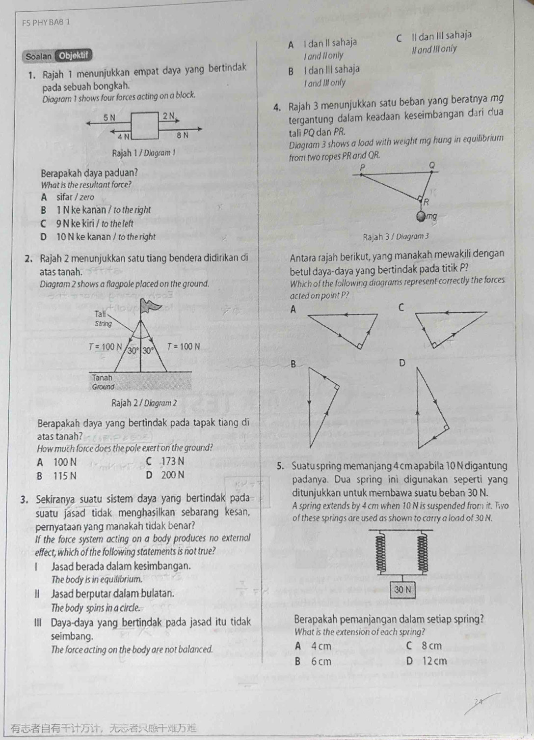 F5 PHY BAB 1
Soalan Objektif A I dan Il sahaja C Il dan III sahaja
I and II only II and III only
1. Rajah 1 menunjukkan empat daya yang bertindak B I dan III sahaja
pada sebuah bongkah. I and III only
Diagram 1 shows four forces acting on a block.
4. Rajah 3 menunjukkan satu beban yang beratnya mg
tergantung dalam keadaan keseimbangan đari dua
tali PQ dan PR.
Diagram 3 shows a load with weight mg hung in equilibrium
from two ropes PR and QR.
Berapakah daya paduan?
What is the resultant force?
A sifar / zero
B 1 N ke kanan / to the right
C 9 N ke kiri / to the left
D 10 N ke kanan / to the right Rajah 3 / Diagram 3
2. Rajah 2 menunjukkan satu tiang bendera didirikan di Antara rajah berikut, yang manakah mewakili dengan
atas tanah. betul daya-daya yang bertindak pada titik P?
Diagram 2 shows a flagpole placed on the ground. Which of the following diagrams represent correctly the forces
acted on point P?
Tali
A
C
String
T=100N 30°|30° T=100N
B
D
Tanah
Ground
Rajah 2 / Diagram 2
Berapakah daya yang bertindak pada tapak tiang di
atas tanah?
How much force does the pole exert on the ground?
A 100 N C 173 N 5. Suatu spring memanjang 4 cm apabila 10 N digantung
B 115 N D 200 N padanya. Dua spring ini digunakan seperti yang
3. Sekiranya suatu sistem daya yang bertindak pada ditunjukkan untuk membawa suatu beban 30 N.
suatu jasad tidak menghasilkan sebarang kesan, A spring extends by 4 cm when 10 N is suspended from it. Two
of these springs are used as shown to carry a load of 30 N.
pernyataan yang manakah tidak benar?
If the force system acting on a body produces no external
effect, which of the following statements is not true?
Jasad berada dalam kesimbangan.
The body is in equilibrium.
II Jasad berputar dalam bulatan. 30 N
The body spins in a circle.
III Daya-daya yang bertindak pada jasad itu tidak Berapakah pemanjangan dalam setiap spring?
seimbang.
What is the extension of each spring?
A 4 cm
The force acting on the body are not balanced. C 8 cm
B 6 cm D 12 cm
，