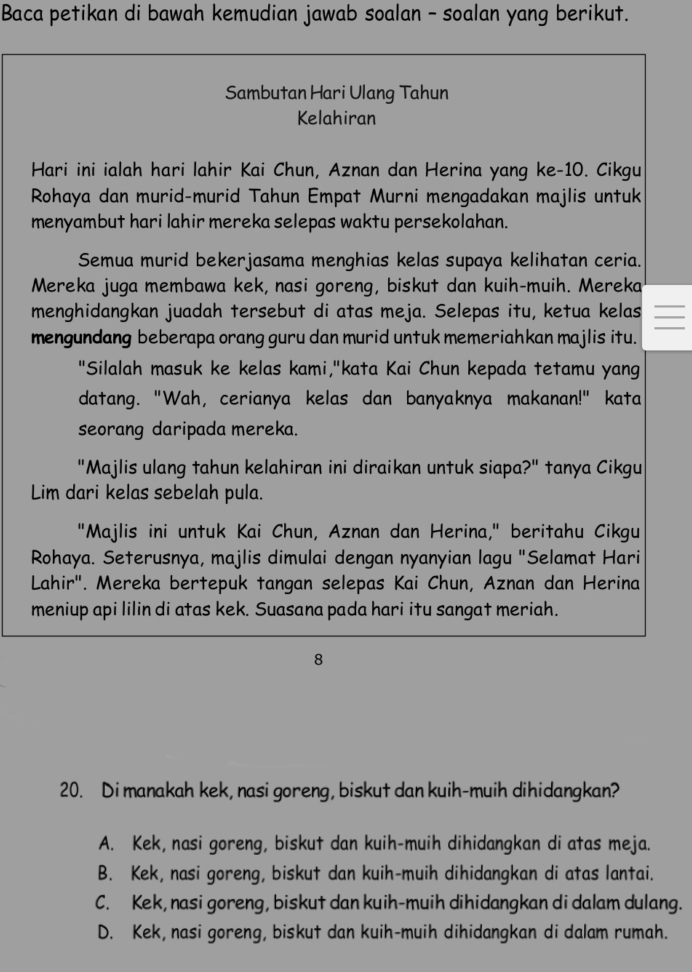 Baca petikan di bawah kemudian jawab soalan - soalan yang berikut.
Sambutan Hari Ulang Tahun
Kelahiran
Hari ini ialah hari lahir Kai Chun, Aznan dan Herina yang ke-10. Cikgu
Rohaya dan murid-murid Tahun Empat Murni mengadakan majlis untuk
menyambut hari lahir mereka selepas waktu persekolahan.
Semua murid bekerjasama menghias kelas supaya kelihatan ceria.
Mereka juga membawa kek, nasi goreng, biskut dan kuih-muih. Mereka
menghidangkan juadah tersebut di atas meja. Selepas itu, ketua kelas
mengundang beberapa orang guru dan murid untuk memeriahkan majlis itu.
"Silalah masuk ke kelas kami,"kata Kai Chun kepada tetamu yang
datang. "Wah, cerianya kelas dan banyaknya makanan!" kata
seorang daripada mereka.
"Majlis ulang tahun kelahiran ini diraikan untuk siapa?" tanya Cikgu
Lim dari kelas sebelah pula.
"Majlis ini untuk Kai Chun, Aznan dan Herina," beritahu Cikgu
Rohaya. Seterusnya, majlis dimulai dengan nyanyian lagu "Selamat Hari
Lahir". Mereka bertepuk tangan selepas Kai Chun, Aznan dan Herina
meniup api lilin di atas kek. Suasana pada hari itu sangat meriah.
8
20. Di manakah kek, nasi goreng, biskut dan kuih-muih dihidangkan?
A. Kek, nasi goreng, biskut dan kuih-muih dihidangkan di atas meja.
B. Kek, nasi goreng, biskut dan kuih-muih dihidangkan di atas lantai.
C. Kek, nasi goreng, biskut dan kuih-muih dihidangkan di dalam dulang.
D. Kek, nasi goreng, biskut dan kuih-muih dihidangkan di dalam rumah.