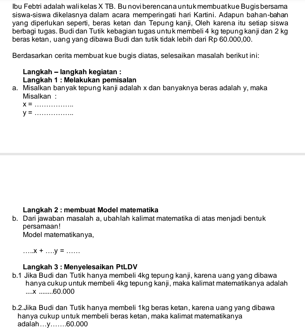 lbu Febtri adalah wali kelas X TB. Bu novi beren can a un tuk membu at kue Bugis bersama 
siswa-siswa dikelasnya dalam acara memperingati hari Kartini. Adapun bahan-bahan 
yang diperlukan seperti, beras ketan dan Tepung kanji, Oleh karena itu setiap siswa 
berbagi tugas. Budi dan Tutik kebagian tugas untuk membeli 4 kg tepung kanji dan 2 kg
beras ketan, uang yang dibawa Budi dan tutik tidak lebih dari Rp 60.000,00. 
Berdasarkan cerita membuat kue bugis diatas, selesaikan masalah berikut ini: 
Langkah - langkah kegiatan : 
Langkah 1 : Melakukan pemisalan 
a. Misalkan banyak tepung kanji adalah x dan banyaknya beras adalah y, maka 
Misalkan :
x= _
y= _ 
Langkah 2 : membuat Model matematika 
b. Dari jawaban masalah a, ubahlah kalimat matematika di atas menjadi bentuk 
persamaan! 
Model matematikanya, 
_.x+ _  .y= _ 
Langkah 3 : Menyelesaikan PtLDV 
b.1 Jika Budi dan Tutik hanya membeli 4kg tepung kanji, karena uang yang dibawa 
hanya cukup untuk membeli 4kg tepung kanji, maka kalimat matematikanya adalah 
… x........ . 60.000
b.2.Jika Budi dan Tutik hanya membeli 1kg beras ketan, karena uang yang dibawa 
hanya cukup untuk membeli beras ketan, maka kalimat matematikanya 
adalah…. y…… 60.000