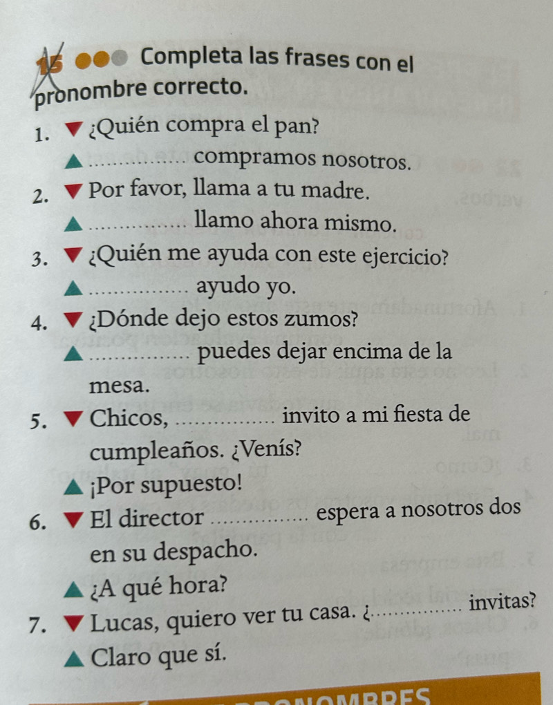 Completa las frases con el 
pronombre correcto. 
1. ¿Quién compra el pan? 
_compramos nosotros. 
2. Por favor, llama a tu madre. 
_llamo ahora mismo. 
3. ¿Quién me ayuda con este ejercicio? 
_ayudo yo. 
4. ¿Dónde dejo estos zumos? 
_puedes dejar encima de la 
mesa. 
5. Chicos, _invito a mi fiesta de 
cumpleaños. ¿Venís? 
¡Por supuesto! 
6. El director _espera a nosotros dos 
en su despacho. 
¿A qué hora? 
7. Lucas, quiero ver tu casa. ¿_ invitas? 
Claro que sí.