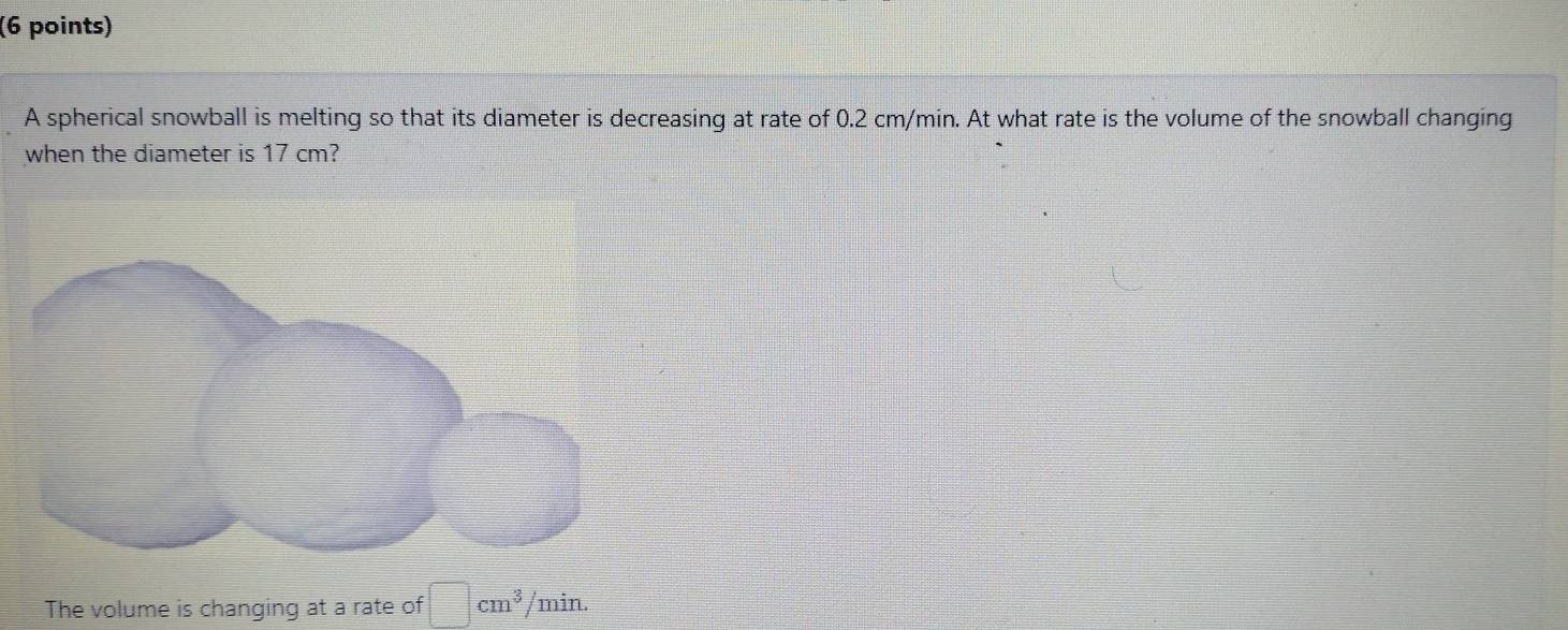 A spherical snowball is melting so that its diameter is decreasing at rate of 0.2 cm/min. At what rate is the volume of the snowball changing 
when the diameter is 17 cm? 
The volume is changing at a rate of □ cm^3 /min.