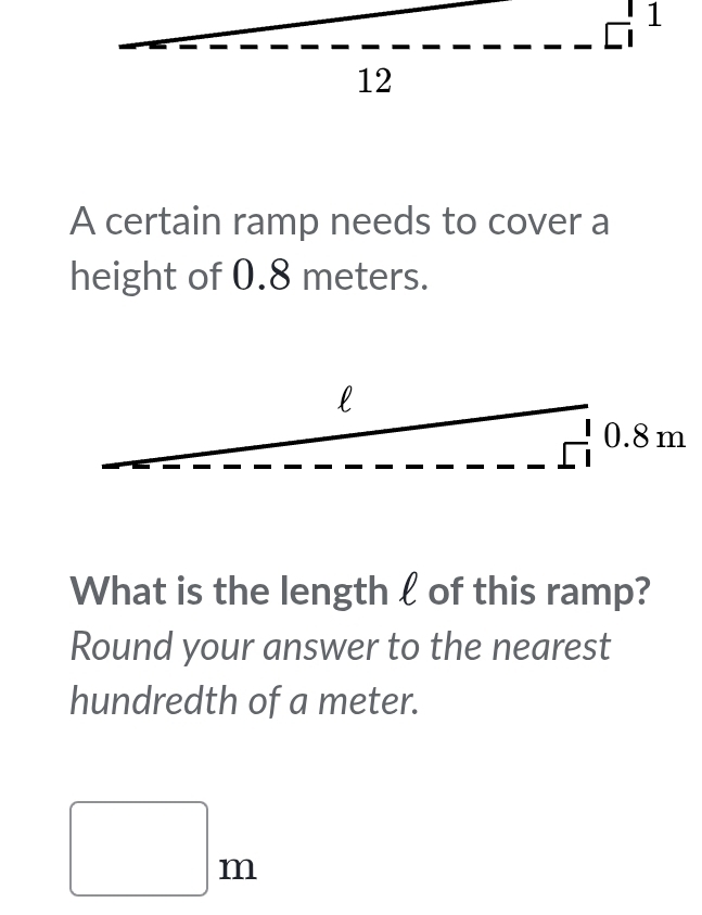 A certain ramp needs to cover a
height of 0.8 meters.
What is the length l of this ramp?
Round your answer to the nearest
hundredth of a meter.
□ m