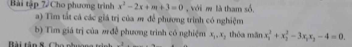 Bài tập 7 Cho phương trình x^2-2x+m+3=0 , với m là tham số.
a) Tìm tất cả các giá trị của m để phương trình có nghiệm
b) Tìm giá trị của m đề phương trình có nghiệm x_1, x_2 thỏa mãn x_1^(2+x_2^2-3x_1)x_2-4=0. 
Bài tân 8. Cho phuợng