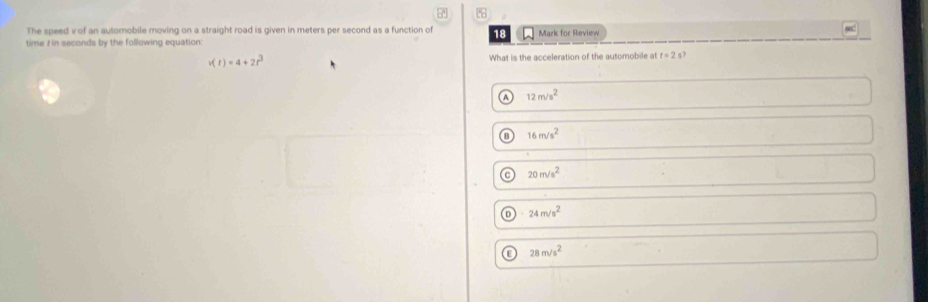 7'
The speed v of an automobile moving on a straight road is given in meters per second as a function of 18 Mark for Review
time t in seconds by the following equation:
v(t)=4+2t^3 What is the acceleration of the automobile at t=2 s?
a 12m/s^2
16m/s^2
a 20m/s^2
24m/s^2
a 28m/s^2