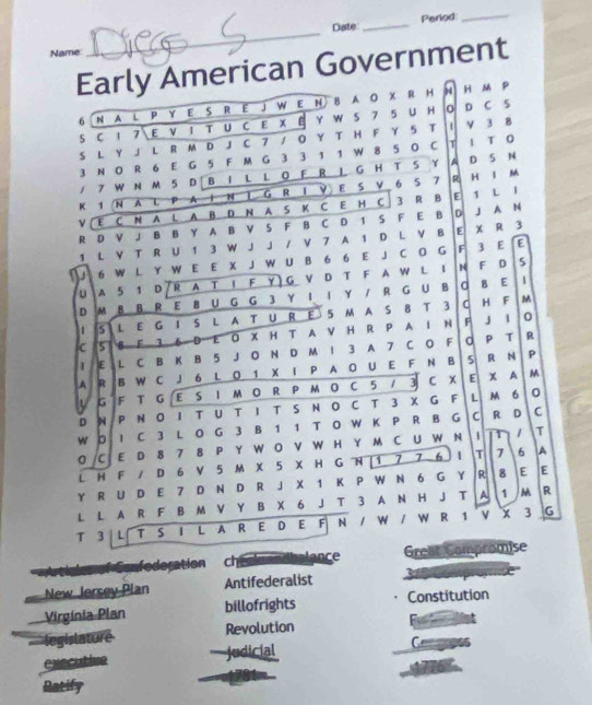 Date _Period
_
Name
_
Early American Government
6   N A L P Y E S R E J W E N B A O X R H N H m P
S C 1 7 E V 1 T U C E X B Y W S 7 5 U H O D C S
S L Y 」 L R M D J C 7 / Ο Y T H F Y 5 T 1 V 3 8
3 N O R 6 E G 5 F M G 3 3 1 1 W 8 5 0 C T I T 0
/ 7 W N M 5 D B 1 L L O F R 1 G H T S Y A D S N
K 1 N A L P A I N | G R I Y E S V 6 S 7 R H I M
V E C N A L A B D N A S K C E H C 3 R B E 1 L 1
R D V J B B Y A B V S F B C D 1 S F E B D J A N
1 L V T R U 1 3 W J J / V 7 A 1 D L V B E X R 3
6 W L Y W E E X J W U B 6 6 E J C O G F 3 E E
U A 5 1 D R A T I F Y ) G V D T F A W L I N F D
5
D M 8 B R E 8 U G G 3 Y II Y / R G U B C B E
1
1 5 L E G 1 S L A T U R E 5 M A S 8 T 3 C H F
M
c 5 B F 3 6 D E O X H T A V H R P A I N F J I
0
E L C B K B 5 J O N D M 1 3 A 7 C O F O P T R
A R B W C J 6 L O 1 X I P A O U E F N B 5
R N P
U G F T G E S I M O R P MO C 5 / 3 C X E
x A M
D N P N O1 T U T I T S N O C T 3 X G F L M 6
0
W D I C 3 L O G 3 B 1 1 T O W K P R B G C R D C
0/C E D 8 7 8 P Y W O V W H Y M C U W N 1 It 1 T
L H F / D 6 V 5 M X 5 X H G N |1 7 7 6 1 T 7 6 A
Y R U D E 7 D N D R J X 1 K P W N 6 G Y R 8 E E
L L A R F B M V Y B X 6 J T 3 A N H J T A 1  R
T 3 L T S I L A R E D E F N / W / W R 1 V X 3 G
Sonfederation ch algendbalance Great Compromise
New Jersey Plan Antifederalist
Virgínia Plan billofrights Constitution
I legislature Revolution
executive judicial
Ratify