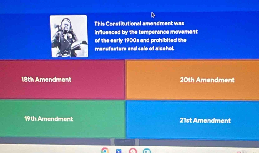 This Constitutional amendment was
Influenced by the temperance movement
of the early 1900s and prohibited the
manufacture and sale of alcohol.
18th Amendment 20th Amendment
19th Amendment 21st Amendment