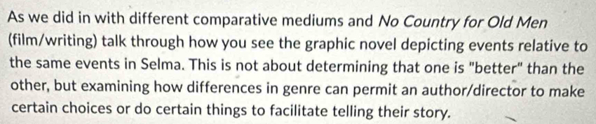 As we did in with different comparative mediums and No Country for Old Men 
(film/writing) talk through how you see the graphic novel depicting events relative to 
the same events in Selma. This is not about determining that one is "better" than the 
other, but examining how differences in genre can permit an author/director to make 
certain choices or do certain things to facilitate telling their story.