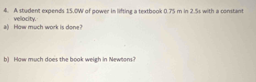 A student expends 15.0W of power in lifting a textbook 0.75 m in 2.5s with a constant 
velocity. 
a) How much work is done? 
b) How much does the book weigh in Newtons?