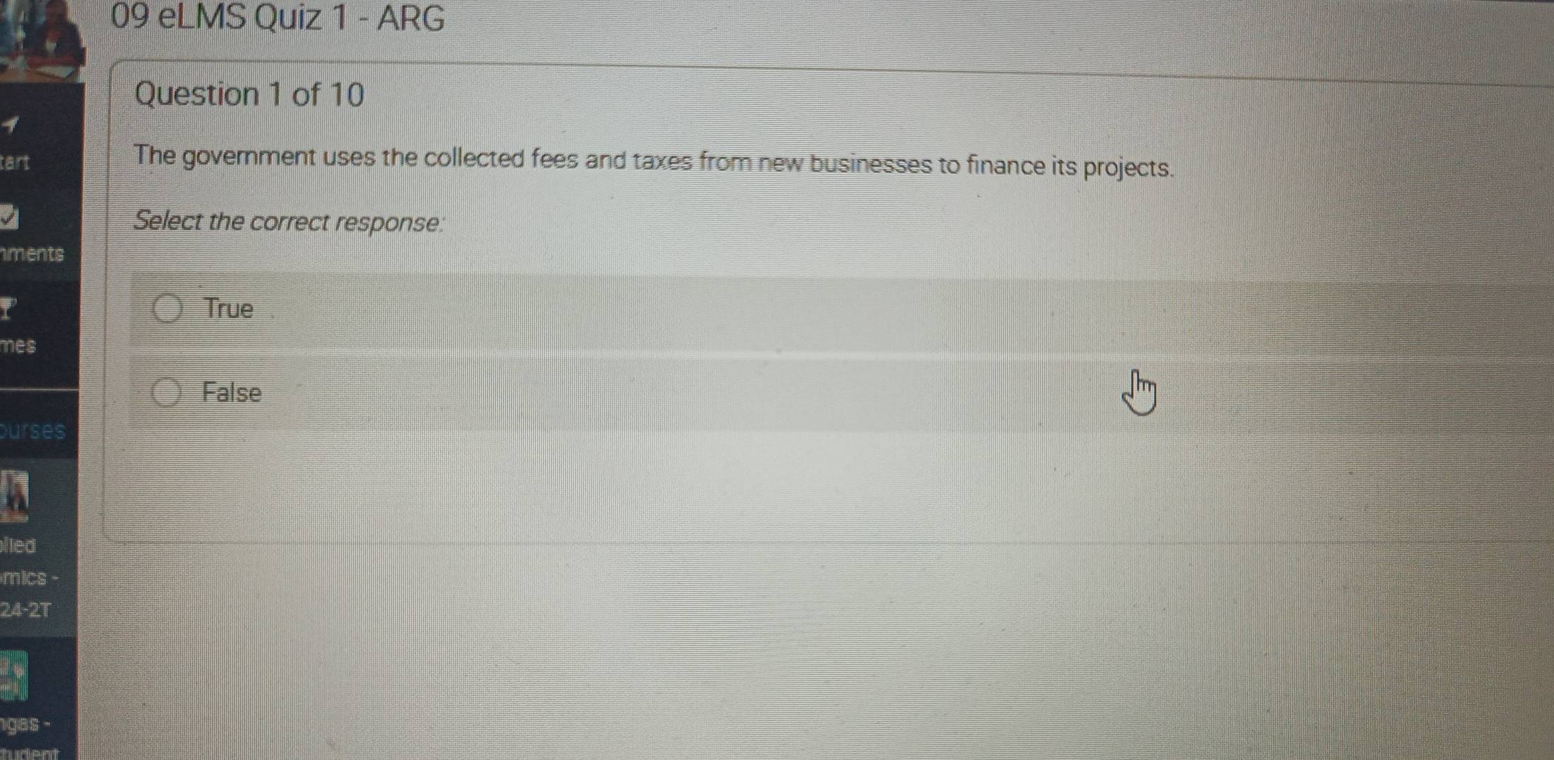 eLMS Quiz 1 - ARG
Question 1 of 10
tart
The government uses the collected fees and taxes from new businesses to finance its projects.
Select the correct response:
ments
P True
mes
False
ourses
lied
mics
24 -2T
gas -