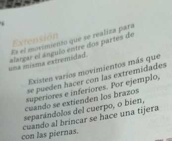 Extensión
Es el movimiento que se realiza para
alargar el ángulo entre dos partes de
una misma extremidad.
Existen varios movimientos más que
se pueden hacer con las extremidades
superiores e inferiores. Por ejemplo,
cuando se extienden los brazos
separándolos del cuerpo, o bien,
con las piernas. cuando al brincar se hace una tijera