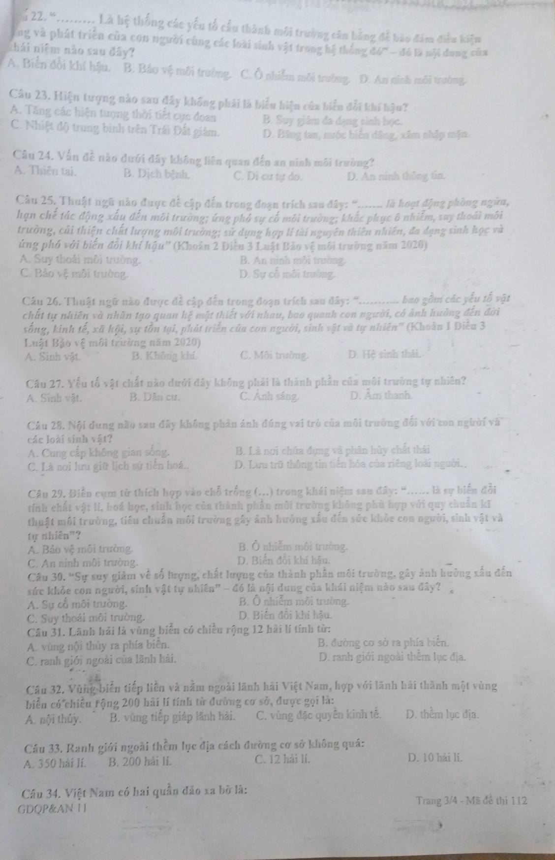 2à 22. 4.......... Là hệ thống các yểu tổ cầu thành môi trường căn bằng để bào đám điều kiệm
ng và phát triển của con người cùng các loài sinh vật trong bệ thống 
thái niệm não sau đây?  đh - đó là nội dung của
A. Biển đổi khí hậu. B. Bảo vệ môi trường. C. Ô nhiễm môi trường. D. An ninh môi trường.
Câu 23. Hiện tượng nào sau đây không phải là biểu hiện của biển đổi khí hậu?
A. Tăng các hiện tượng thời tiết cực đoan B. Suy giám đa dạng sinh học.
C. Nhiệt độ trung bình trên Trái Đất giám. D. Băng tan, nuộc biến dâng, xâm nhập mặn.
Câu 24. Vấn đề nào dưới đây không liên quan đến an ninh môi trường?
A. Thiên tai. B. Dịch bệnh. C. Di cư tự do. D. An ninh thông tin.
Câu 25, Thuật ngữ nào được đề cập đến trong đoạn trích sau đây: “...... là hoạt động phòng ngừn,
hạn chế tác động xấy đến môi trường; ứng phó sự cố môi trường; khắc phục ô nhiễm, suy thoái môi
trường, củi thiện chất lượng môi trường; sử dụng hợp lí tài nguyên thiên nhiên, đa dạng sinh học và
ứng phố với biến đổi khí hậu' (Khoản 2 Điều 3 Luật Bảo vệ môi trường năm 2020)
A. Suy thoái môi trường. B. An ninh mỗi trường.
C. Bảo vệ môi trường. D. Sự cổ môi trường.
Câu 26. Thuật ngữ nào được đề cập đến trong đoạn trích sau đây: “............ bao gồm các yếu tố vật
chất tự nhiên và nhân tạo quan hệ mật thiết với nhau, bao quanh con người, có ảnh huởng đến đời
sống, kinh tế, xã hội, sự tồn tại, phát triển của con người, sinh vật và tự nhiên'' (Khoãn 1 Điễu 3
Luật Bảo vệ môi trường năm 2020)
A. Sinh vật. B. Không khí. C. Môi trưởng. D. Hệ sinh thái.
Câu 27. Yếu tố vật chất nào dưới đây không phải là thành phần của môi trường tự nhiên?
A. Sinh vật. B. Dân cư. C. Ánh sáng. D. Âm thanh.
Câu 28. Nội dung não sau đây không phản ánh đúng vai trò của môi trường đối với con người và
các loài sinh vật?
A. Cung cấp không gian sống. B. Là nơi chứa đựng và phân hùy chất thái
C. Là nơi lưu giữ lịch sử tiến hoá.. D. Lưu trữ thông tin tiến hóa của riêng loài người.,
Câu 29. Điễn cụm từ thích hợp vào chỗ trống (...) trong khái niệm sau đây: “...... là sự biển đổi
tính chất vật lí, hoá học, sinh học của thành phần môi trường không phù hợp với quy chuẩn kĩ
thuật môi trường, tiểu chuẩn môi trường gây ảnh hưởng xấu đến sức khỏe con người, sinh vật và
tự nhiên"?
A. Bảo vệ môi trường
B. Ô nhiễm môi trường.
C. An ninh môi trường.
D. Biến đổi khí hậu.
Câu 30. “Sự suy giảm về số hượng, chất lượng của thành phần môi trường, gây ảnh hưởng xấu đến
sức khỏe con người, sinh vật tự nhiên" - đó là nội dung của khái niệm nào sau đây? .
A. Sự cổ môi trường.
B. Ô nhiễm môi trường.
C. Suy thoái môi trường. D. Biến đổi khí hậu.
Câu 31. Lãnh hải là vùng biển có chiều rộng 12 hải lí tính từ:
A. vùng nội thủy ra phía biển. B. đường cơ sở ra phía biển.
C. ranh giới ngoài của lãnh hải. D. ranh giới ngoài thêm lục địa.
Câu 32, Vùng biến tiếp liên và năm ngoài lãnh hải Việt Nam, hợp với lãnh hải thành một vùng
biển có chiều tộng 200 hải lí tính từ đường cơ sở, được gọi là:
A. nội thủy. B. vùng tiếp giáp lãnh hải. C. vùng đặc quyên kinh tế. D. thểm lục địa.
Câu 33. Ranh giới ngoài thềm lục địa cách đường cơ sở không quá:
A. 350 hải lí B. 200 hải lí. C. 12 hải lí.
D. 10 hải lí.
Câu 34. Việt Nam có hai quần đảo xa bờ là:
GDQP&AN HI Trang 3/4 - Mã đề thị 112