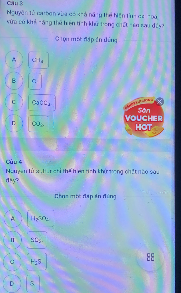 Nguyên tử carbon vừa có khả năng thể hiện tính oxi hoá,
vừa có khả năng thể hiện tính khử trong chất nào sau đây?
Chọn một đáp án đúng
A CH_4.
B C.
C CaCO_3. 
#SHOPXUHUONG
Săn
VOUCHER
D CO_2. 
HOT
Câu 4
Nguyên tử sulfur chỉ thể hiện tính khử trong chất nào sau
đây?
Chọn một đáp án đúng
A H_2SO_4.
B SO_2.
C H_2S.
D S.