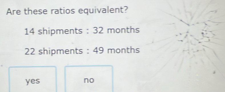 Are these ratios equivalent?
14 shipments : 32 months
22 shipments : 49 months
yes no