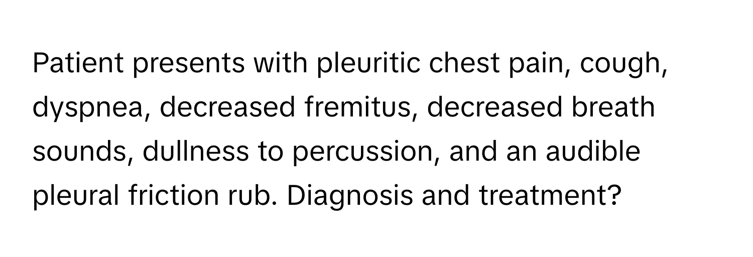 Patient presents with pleuritic chest pain, cough, dyspnea, decreased fremitus, decreased breath sounds, dullness to percussion, and an audible pleural friction rub. Diagnosis and treatment?