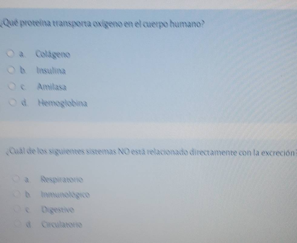 ¿ Que proteína transporta oxígeno en el cuerpo humano?
a. Colágeno
b. Insulina
c. Amilasa
d. Hemoglobina
¿Cual de los siguientes sistemas NO está relacionado directamente con la excreción
a. Respiratorio
b Inmunológico
c. Digestivo
d Circulatorio