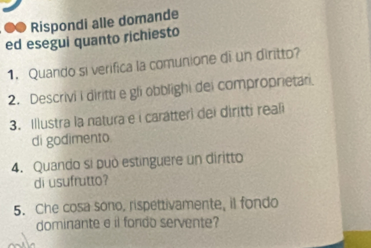 Rispondi alle domande 
ed esegui quanto richiesto 
1. Quando si verifica la comunione di un diritto? 
2. Descrivi i diritti e gli obblighi dei compropnetar. 
3. Illustra la natura e i carátteri dei diritti reali 
di godimento 
4. Quando sí può estinguere un diritto 
di usufrutto? 
5. Che cosa sono, rispettivamente, il fondo 
dominante e il fondo servente?