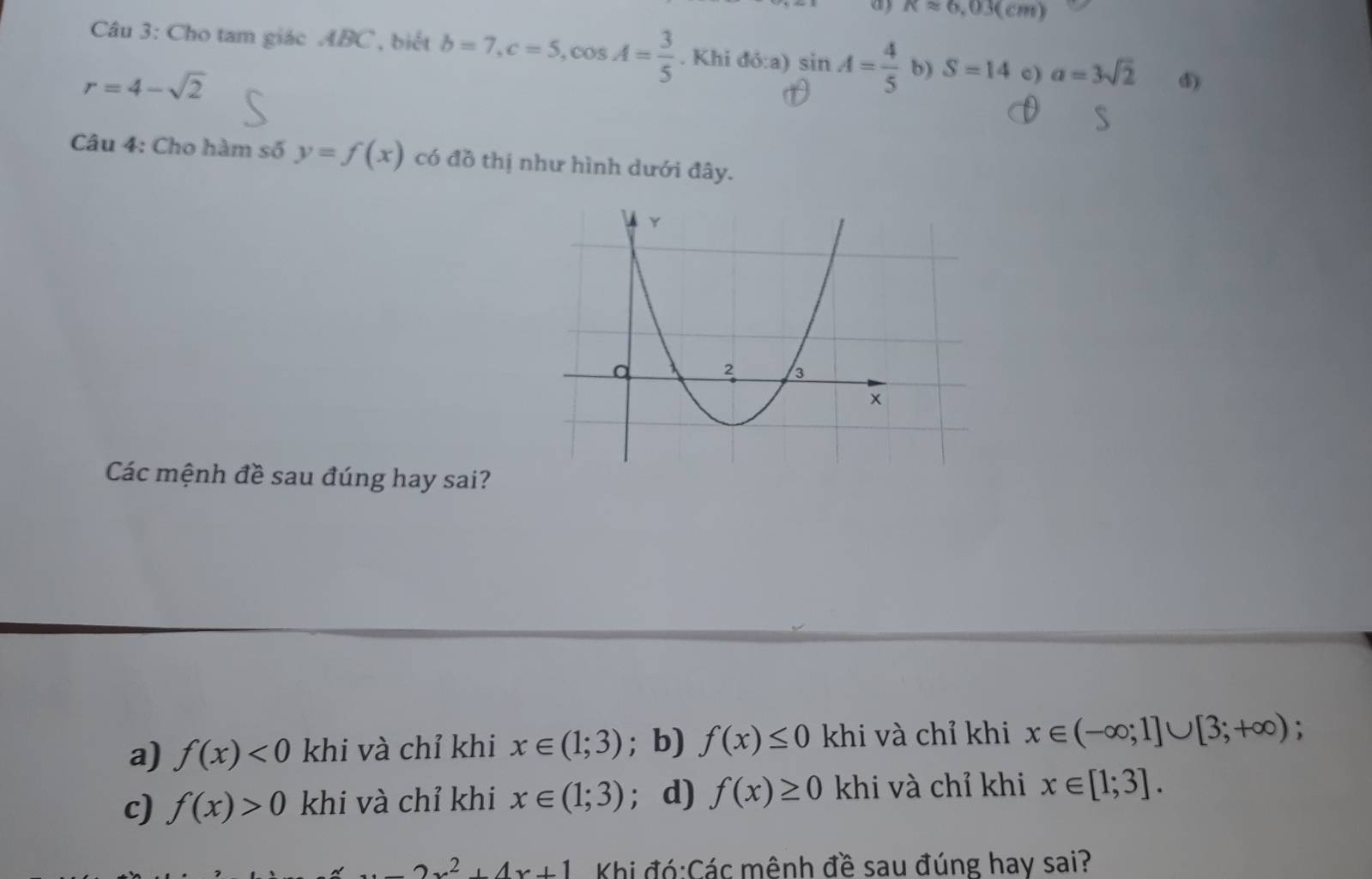 ay Kapprox 6,03(cm)
Câu 3: Cho tam giác ABC , biết b=7, c=5, cos A= 3/5 . Khi đỏ:a) sin A= 4/5  b) S=14 c) a=3sqrt(2) d)
r=4-sqrt(2)
Câu 4: Cho hàm số y=f(x) có đồ thị như hình dưới đây.
Các mệnh đề sau đúng hay sai?
a) f(x)<0</tex> khi và chỉ khi x∈ (1;3); b) f(x)≤ 0 khi và chỉ khi x∈ (-∈fty ;1]∪ [3;+∈fty ) :
c) f(x)>0 khi và chỉ khi x∈ (1;3) ； d) f(x)≥ 0 khi và chỉ khi x∈ [1;3].
-2x^2+4x+1 Khi đó:Các mênh đề sau đúng hay sai?