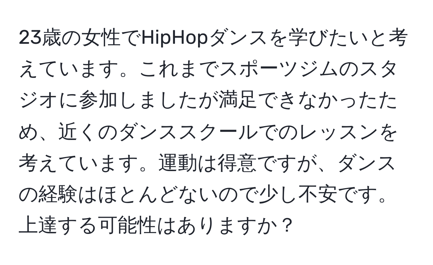 23歳の女性でHipHopダンスを学びたいと考えています。これまでスポーツジムのスタジオに参加しましたが満足できなかったため、近くのダンススクールでのレッスンを考えています。運動は得意ですが、ダンスの経験はほとんどないので少し不安です。上達する可能性はありますか？