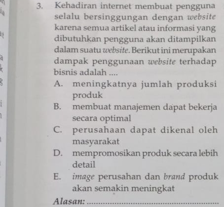 Kehadiran internet membuat pengguna
la selalu bersinggungan dengan website
karena semua artikel atau informasi yang
15 dibutuhkan pengguna akan ditampilkan
dalam suatu website. Berikut ini merupakan
dampak penggunaan website terhadap
bisnis adalah ....
A. meningkatnya jumlah produksi
produk
1
B. membuat manajemen dapat bekerja
secara optimal
C. perusahaan dapat dikenal oleh
masyarakat
D. mempromosikan produk secara lebih
detail
E. image perusahan dan brand produk
akan semakin meningkat
Alasan:_