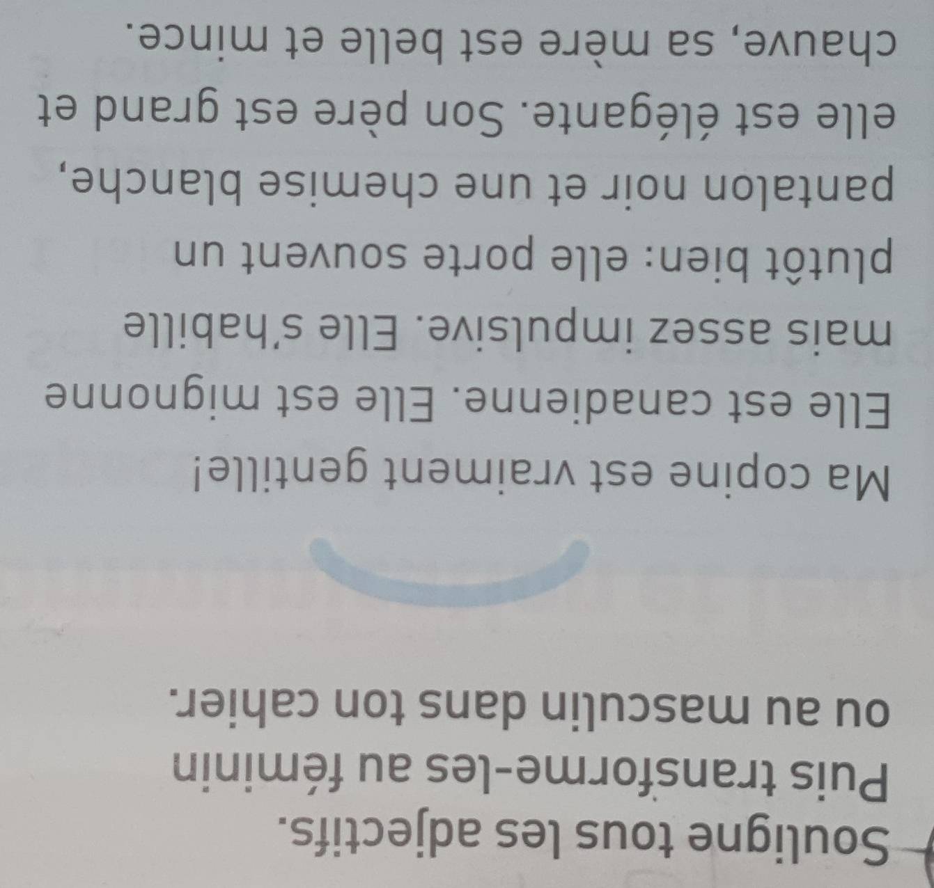 Souligne tous les adjectifs. 
Puis transforme-les au féminin 
ou au masculin dans ton cahier. 
Ma copine est vraiment gentille! 
Elle est canadienne. Elle est mignonne 
mais assez impulsive. Elle s’habille 
plutôt bien: elle porte souvent un 
pantalon noir et une chemise blanche, 
elle est élégante. Son père est grand et 
chauve, sa mère est belle et mince.