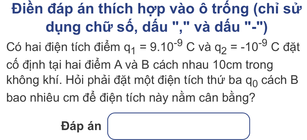 Điền đáp án thích hợp vào ô trống (chỉ sử 
dụng chữ số, dấu "," và dấu "-") 
Có hai điện tích điểm q_1=9.10^(-9)C và q_2=-10^(-9)C đặt 
cố định tại hai điểm A và B cách nhau 10cm trong 
không khí. Hỏi phải đặt một điện tích thứ ba q_0 cách B 
bao nhiêu cm để điện tích này nằm cân bằng? 
Đáp án