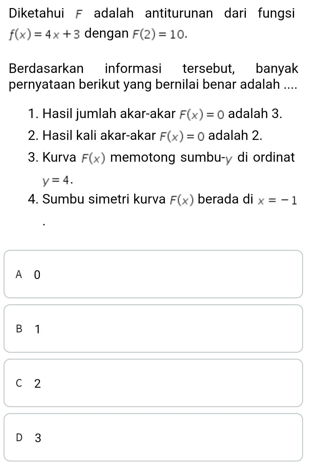 Diketahui F adalah antiturunan dari fungsi
f(x)=4x+3 dengan F(2)=10. 
Berdasarkan informasi tersebut, banyak
pernyataan berikut yang bernilai benar adalah ....
1. Hasil jumlah akar-akar F(x)=0 adalah 3.
2. Hasil kali akar-akar F(x)=0 adalah 2.
3. Kurva F(x) memotong sumbu- y di ordinat
y=4. 
4. Sumbu simetri kurva F(x) berada di x=-1
A O
B 1
C 2
D 3