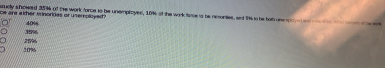 ce are either minorities or unemployed?
study showed 35% of the work force to be unemployed, 10% of the work force to be minorities, and 5% to be both unempicyed and minories Whe pecr e t
40%
35%
25%
10%