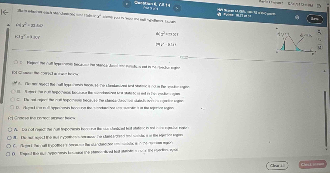 Kaylin Lawrence 12/08/24 12:18 PM
< Question 6, 7.5.14 
Part 3 of 4 >
HW Score: 44.08%, 284.75 of 646 points
State whether each standardized test statistic x^2 allows you to reject the null hypothesis. Explain
# Points: 16.75 of 67 Save
(a) chi^2=23.547
(b) chi^2=23.537 = 9.312 × 23 5Ω
(c) chi^2=9.307 (d) chi^2=9.317
2
45
D Reject the null hypothesis because the standardized test statistic is not in the rejection region
(b) Choose the correct answer below
A. Do not reject the null hypothesis because the standardized test statistic is not in the rejection region
B. Reject the null hypothesis because the standardized test statistic is not in the rejection region.
C. Do not reject the null hypothesis because the standardized test statistic is in the rejection region
D. Reject the null hypothesis because the standardized test statistic is in the rejection region
(c) Choose the correct answer below
A. Do not reject the null hypothesis because the standardized test statistic is not in the rejection region
B. Do not reject the null hypothesis because the standardized test statistic is in the rejection region
C. Reject the null hypothesis because the standardized test statistic is in the rejection region
D. Reject the null hypothesis because the standardized test statistic is not in the rejection region
Clear all Check atsweer