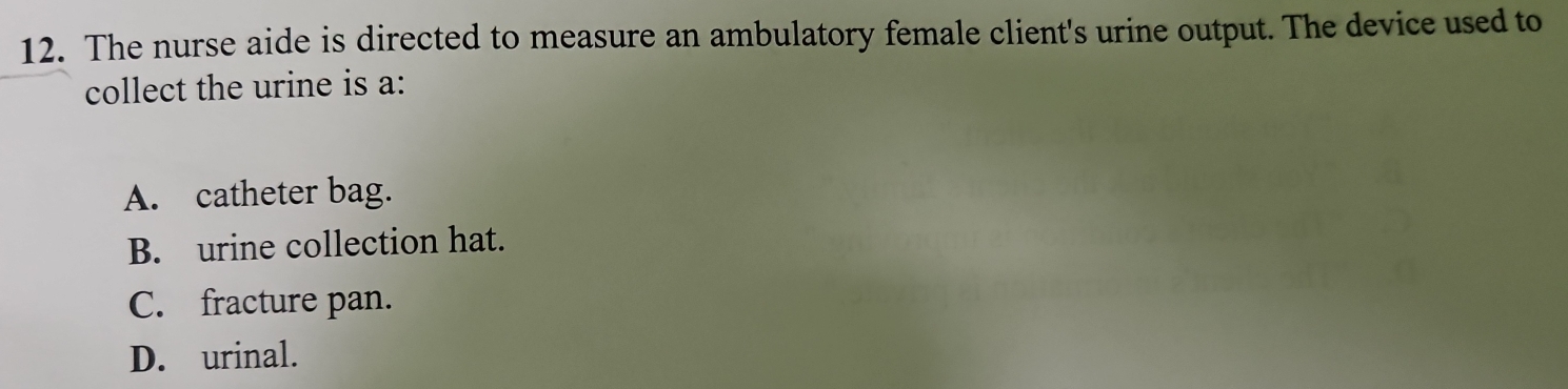 The nurse aide is directed to measure an ambulatory female client's urine output. The device used to
collect the urine is a:
A. catheter bag.
B. urine collection hat.
C. fracture pan.
D. urinal.