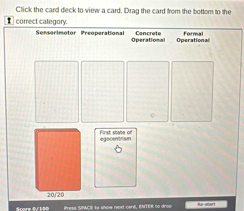 Click the card deck to view a card. Drag the card from the bottom to the
correct category.
Sensorimotor Preoperational Concrete Formal
Operational Operational
First state of
egocentrism
20/20
Score 0/100 Press SPACE to show next card, ENTER to drop Re-start